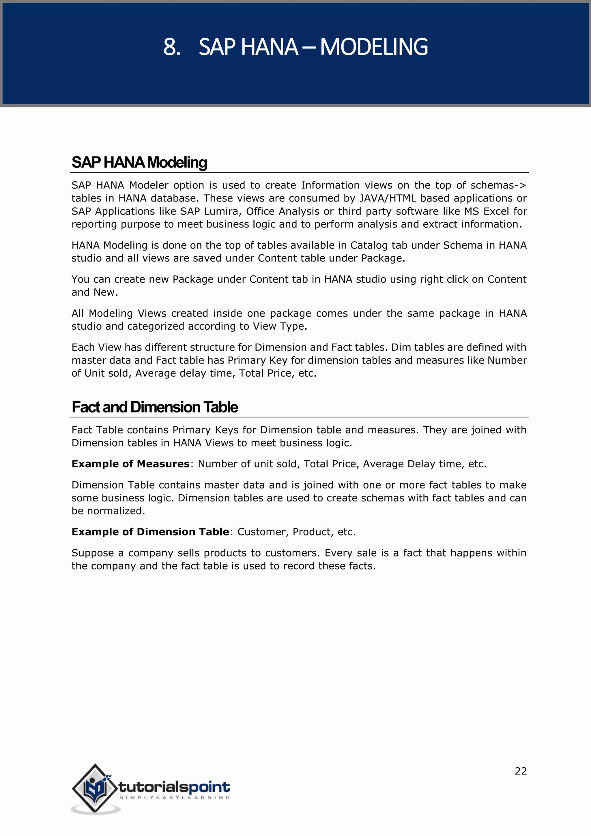 SAP HANA
22
SAPHANAModeling
SAP HANA Modeler option is used to create Information views on the top of schemas->
tables in HANA database. These views are consumed by JAVA/HTML based applications or
SAP Applications like SAP Lumira, Office Analysis or third party software like MS Excel for
reporting purpose to meet business logic and to perform analysis and extract information.
HANA Modeling is done on the top of tables available in Catalog tab under Schema in HANA
studio and all views are saved under Content table under Package.
You can create new Package under Content tab in HANA studio using right click on Content
and New.
All Modeling Views created inside one package comes under the same package in HANA
studio and categorized according to View Type.
Each View has different structure for Dimension and Fact tables. Dim tables are defined with
master data and Fact table has Primary Key for dimension tables and measures like Number
of Unit sold, Average delay time, Total Price, etc.
FactandDimensionTable
Fact Table contains Primary Keys for Dimension table and measures. They are joined with
Dimension tables in HANA Views to meet business logic.
Example of Measures: Number of unit sold, Total Price, Average Delay time, etc.
Dimension Table contains master data and is joined with one or more fact tables to make
some business logic. Dimension tables are used to create schemas with fact tables and can
be normalized.
Example of Dimension Table: Customer, Product, etc.
Suppose a company sells products to customers. Every sale is a fact that happens within
the company and the fact table is used to record these facts.
8. SAP HANA –MODELING
 