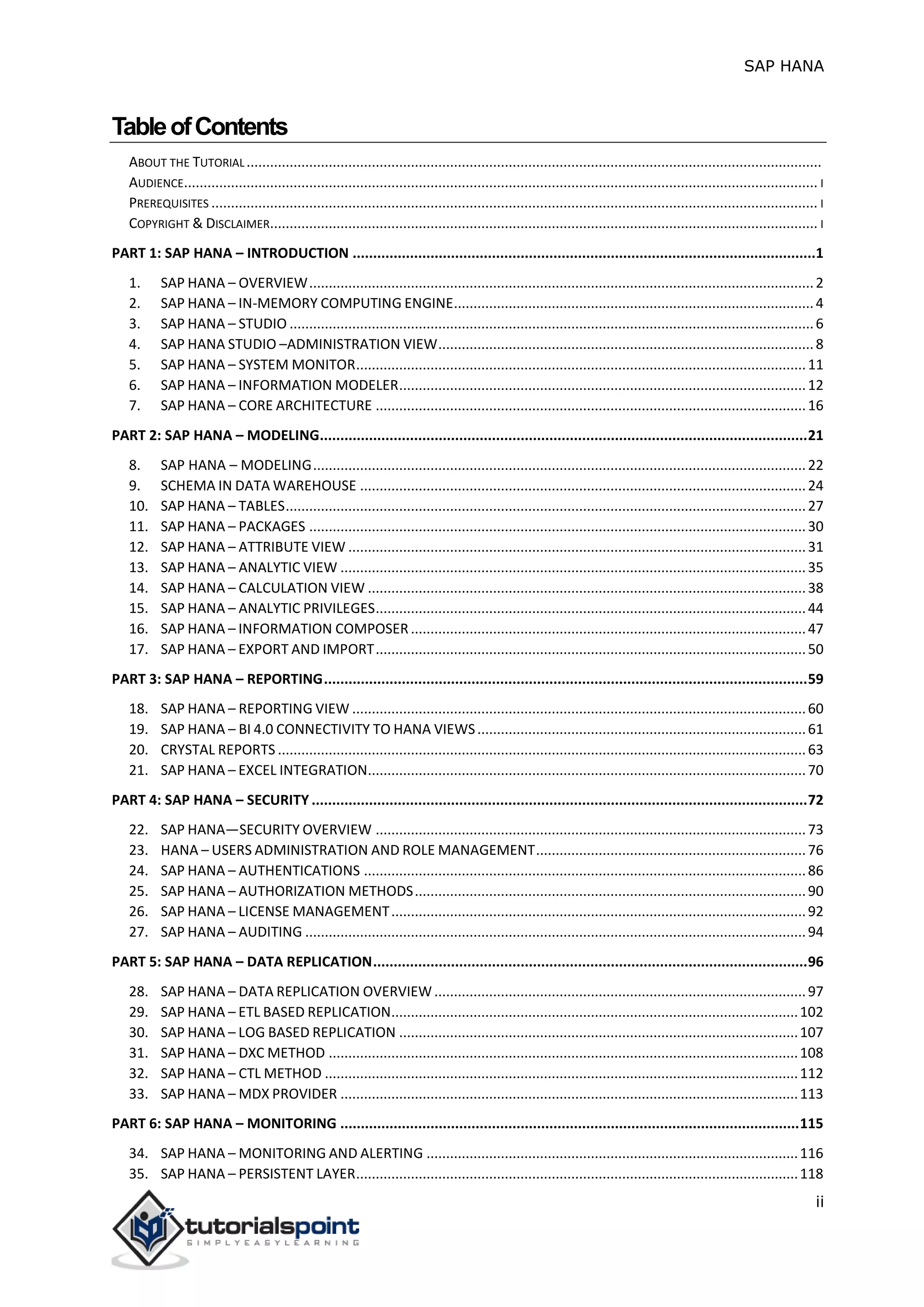 SAP HANA
ii
TableofContents
ABOUT THE TUTORIAL...................................................................................................................................................
AUDIENCE.................................................................................................................................................................. I
PREREQUISITES ........................................................................................................................................................... I
COPYRIGHT & DISCLAIMER............................................................................................................................................ I
PART 1: SAP HANA – INTRODUCTION .................................................................................................................1
1. SAP HANA – OVERVIEW.................................................................................................................................2
2. SAP HANA – IN-MEMORY COMPUTING ENGINE............................................................................................4
3. SAP HANA – STUDIO ......................................................................................................................................6
4. SAP HANA STUDIO –ADMINISTRATION VIEW................................................................................................8
5. SAP HANA – SYSTEM MONITOR...................................................................................................................11
6. SAP HANA – INFORMATION MODELER........................................................................................................12
7. SAP HANA – CORE ARCHITECTURE ..............................................................................................................16
PART 2: SAP HANA – MODELING.......................................................................................................................21
8. SAP HANA – MODELING..............................................................................................................................22
9. SCHEMA IN DATA WAREHOUSE ..................................................................................................................24
10. SAP HANA – TABLES.....................................................................................................................................27
11. SAP HANA – PACKAGES ...............................................................................................................................30
12. SAP HANA – ATTRIBUTE VIEW .....................................................................................................................31
13. SAP HANA – ANALYTIC VIEW .......................................................................................................................35
14. SAP HANA – CALCULATION VIEW ................................................................................................................38
15. SAP HANA – ANALYTIC PRIVILEGES..............................................................................................................44
16. SAP HANA – INFORMATION COMPOSER.....................................................................................................47
17. SAP HANA – EXPORT AND IMPORT..............................................................................................................50
PART 3: SAP HANA – REPORTING......................................................................................................................59
18. SAP HANA – REPORTING VIEW ....................................................................................................................60
19. SAP HANA – BI 4.0 CONNECTIVITY TO HANA VIEWS....................................................................................61
20. CRYSTAL REPORTS .......................................................................................................................................63
21. SAP HANA – EXCEL INTEGRATION................................................................................................................70
PART 4: SAP HANA – SECURITY .........................................................................................................................72
22. SAP HANA—SECURITY OVERVIEW ..............................................................................................................73
23. HANA – USERS ADMINISTRATION AND ROLE MANAGEMENT.....................................................................76
24. SAP HANA – AUTHENTICATIONS .................................................................................................................86
25. SAP HANA – AUTHORIZATION METHODS....................................................................................................90
26. SAP HANA – LICENSE MANAGEMENT..........................................................................................................92
27. SAP HANA – AUDITING ................................................................................................................................94
PART 5: SAP HANA – DATA REPLICATION..........................................................................................................96
28. SAP HANA – DATA REPLICATION OVERVIEW...............................................................................................97
29. SAP HANA – ETL BASED REPLICATION........................................................................................................102
30. SAP HANA – LOG BASED REPLICATION ......................................................................................................107
31. SAP HANA – DXC METHOD ........................................................................................................................108
32. SAP HANA – CTL METHOD .........................................................................................................................112
33. SAP HANA – MDX PROVIDER .....................................................................................................................113
PART 6: SAP HANA – MONITORING ................................................................................................................115
34. SAP HANA – MONITORING AND ALERTING ...............................................................................................116
35. SAP HANA – PERSISTENT LAYER.................................................................................................................118
 