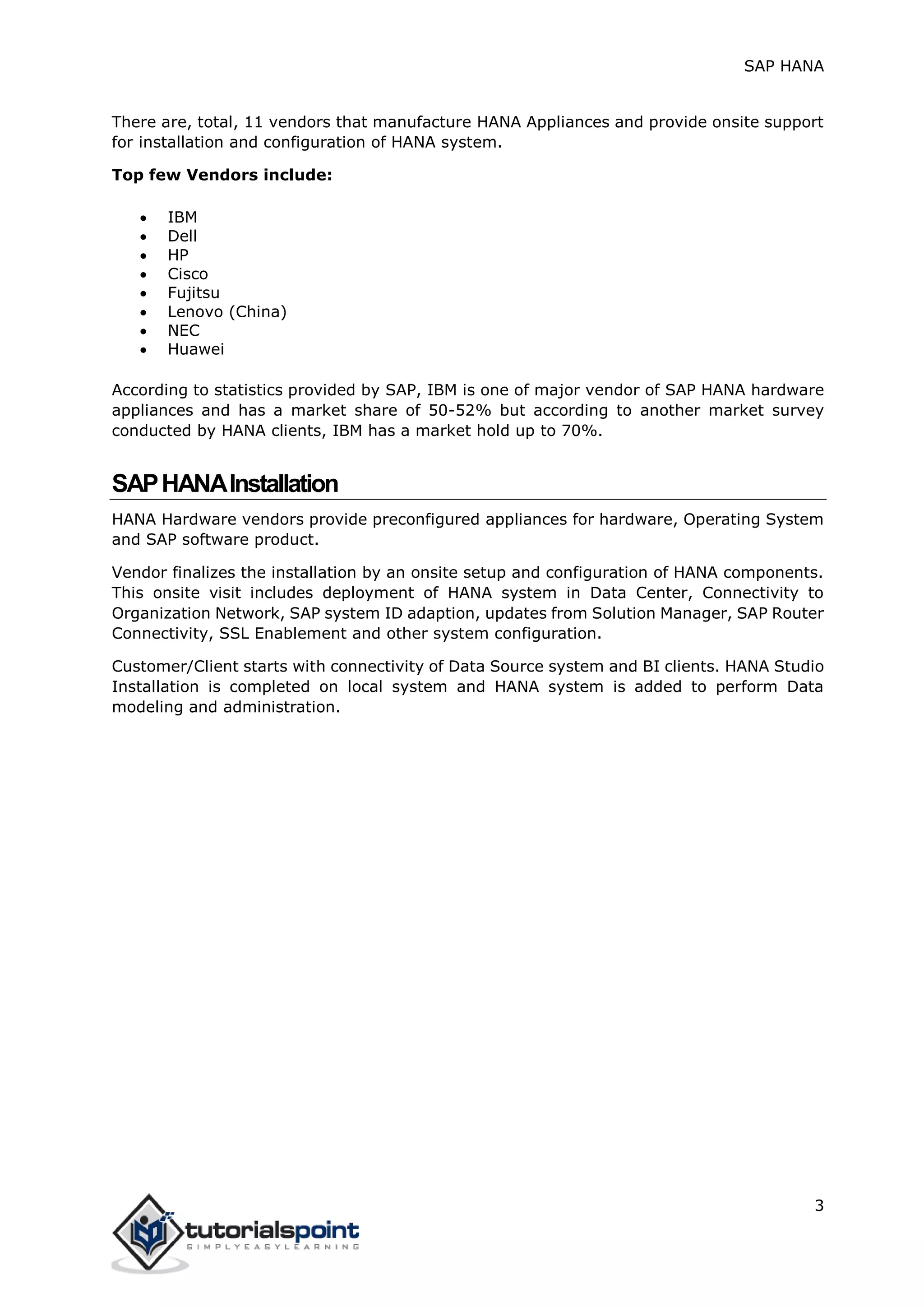 SAP HANA
3
There are, total, 11 vendors that manufacture HANA Appliances and provide onsite support
for installation and configuration of HANA system.
Top few Vendors include:
 IBM
 Dell
 HP
 Cisco
 Fujitsu
 Lenovo (China)
 NEC
 Huawei
According to statistics provided by SAP, IBM is one of major vendor of SAP HANA hardware
appliances and has a market share of 50-52% but according to another market survey
conducted by HANA clients, IBM has a market hold up to 70%.
SAPHANAInstallation
HANA Hardware vendors provide preconfigured appliances for hardware, Operating System
and SAP software product.
Vendor finalizes the installation by an onsite setup and configuration of HANA components.
This onsite visit includes deployment of HANA system in Data Center, Connectivity to
Organization Network, SAP system ID adaption, updates from Solution Manager, SAP Router
Connectivity, SSL Enablement and other system configuration.
Customer/Client starts with connectivity of Data Source system and BI clients. HANA Studio
Installation is completed on local system and HANA system is added to perform Data
modeling and administration.
 