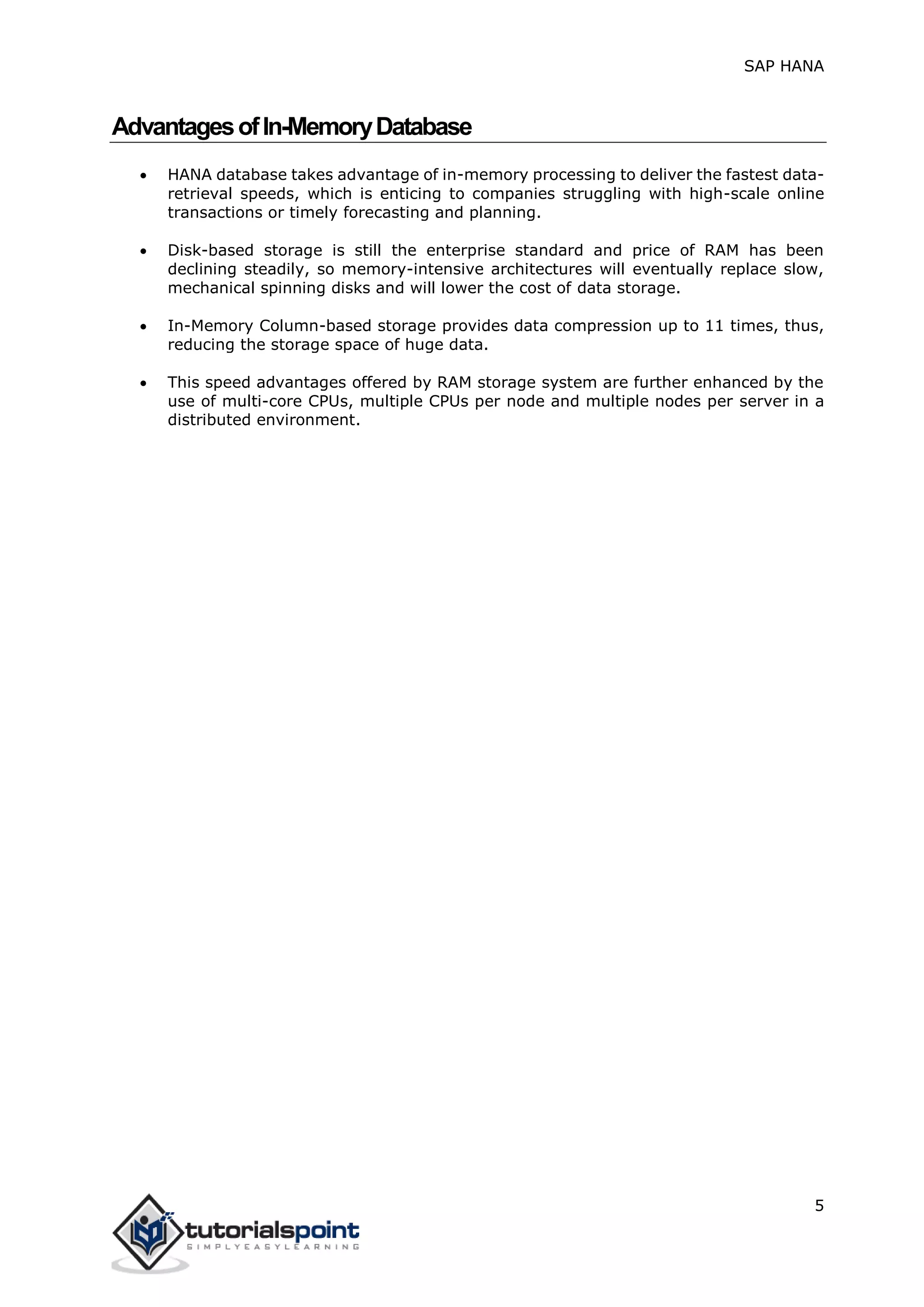 SAP HANA
5
AdvantagesofIn-MemoryDatabase
 HANA database takes advantage of in-memory processing to deliver the fastest data-
retrieval speeds, which is enticing to companies struggling with high-scale online
transactions or timely forecasting and planning.
 Disk-based storage is still the enterprise standard and price of RAM has been
declining steadily, so memory-intensive architectures will eventually replace slow,
mechanical spinning disks and will lower the cost of data storage.
 In-Memory Column-based storage provides data compression up to 11 times, thus,
reducing the storage space of huge data.
 This speed advantages offered by RAM storage system are further enhanced by the
use of multi-core CPUs, multiple CPUs per node and multiple nodes per server in a
distributed environment.
 