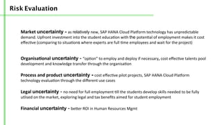 Risk Evaluation
Market	
  uncertainty - as	
  relatively	
  new,	
  SAP	
  HANA	
  Cloud	
  Pla]orm	
  technology	
  has	
  unpredictable	
  
demand.	
  Upfront	
  investment	
  into	
  the	
  student	
  educa/on	
  with	
  the poten/al	
  of	
  employment	
  makes	
  it	
  cost	
  
eﬀec/ve	
  (comparing	
  to	
  situa/ons	
  where	
  experts	
  are	
  full	
  /me	
  employees	
  and	
  wait	
  for	
  the	
  project)	
  
Organisa-onal	
  uncertainty -­‐	
  “op/on”	
  to	
  employ	
  and	
  deploy	
  if	
  necessary,	
  cost	
  eﬀec/ve	
  talents	
  pool	
  
development	
  and	
  knowledge	
  transfer	
  through	
  the	
  organisa/on	
  
Process	
  and	
  product	
  uncertainty -	
  cost	
  eﬀec/ve	
  pilot	
  projects,	
  SAP	
  HANA	
  Cloud	
  Pla]orm	
  
technology	
  evalua/on	
  through	
  the	
  diﬀerent	
  use	
  cases	
  
Legal	
  uncertainty -­‐	
  no	
  need	
  for	
  full	
  employment	
  /ll	
  the	
  students	
  develop	
  skills	
  needed	
  to	
  be	
  fully	
  
utlised	
  on	
  the	
  market,	
  exploring	
  legal	
  and	
  tax	
  beneﬁts	
  aimed	
  for	
  student	
  employment	
  
Financial	
  uncertainty -­‐	
  beber	
  ROI	
  in	
  Human	
  Resources	
  Mgmt
 