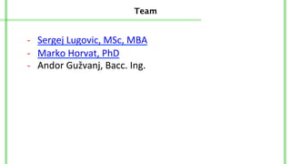 Team
-­‐	
  	
  	
  Sergej	
  Lugovic,	
  MSc,	
  MBA	
  
-­‐	
  	
  	
  Andor	
  Gužvanj,	
  Bacc.	
  Ing.	
  	
  
-­‐	
  	
  	
  Marko	
  Horvat,	
  PhD	
  	
  
 