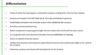Differentiation
Project	
  in	
  which	
  learning	
  happens	
  is	
  selected	
  by	
  company	
  crea/ng	
  direct	
  value	
  for	
  that	
  company	
  
Students	
  are	
  located	
  in	
  the	
  SAP	
  HANA	
  lab	
  @	
  TVZ	
  under	
  professional	
  supervision	
  	
  
Customised curriculum	
  that	
  develops	
  student	
  skills needed by the company	
  
Peer2Peer	
  and	
  horizontal	
  learning	
  	
  
Before	
  employment	
  company	
  gains	
  insight	
  into	
  the	
  student	
  skills	
  and	
  ﬁt	
  with	
  the	
  team	
  culture	
  
Access	
  to	
  network	
  of	
  domain	
  experts	
  
It	
  is	
  integrated	
  with	
  university	
  based	
  educa/on	
  (not	
  just	
  certification or training)	
  
Collabora/ve	
  processes	
  and	
  temporary	
  organisa/onal	
  structures	
  that	
  could	
  quickly	
  adapt	
  to	
  the	
  needs	
  of	
  
the	
  company	
  
Autonomy,	
  purpose	
  and	
  relevant	
  skills	
  development	
  for	
  the	
  students	
  
 