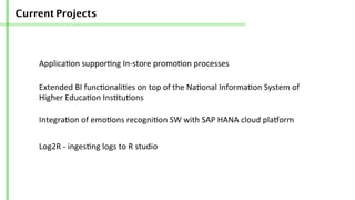 Current Projects
Applica/on	
  suppor/ng	
  In-­‐store	
  promo/on	
  processes	
  
Extended	
  BI	
  func/onali/es	
  on	
  top	
  of	
  the	
  Na/onal	
  Informa/on	
  System	
  of	
  
Higher	
  Educa/on	
  Ins/tu/ons	
  
Integra/on	
  of	
  emo/ons	
  recogni/on	
  SW	
  with	
  SAP	
  HANA	
  cloud	
  pla]orm	
  	
  
Log2R	
  -­‐	
  inges/ng	
  logs	
  to	
  R	
  studio	
  
 