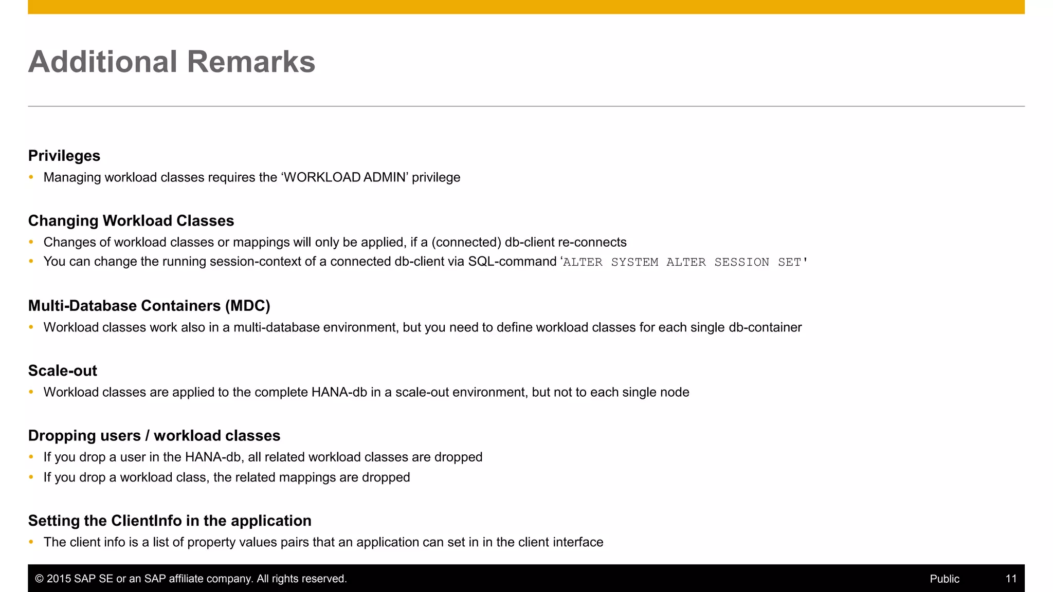 © 2015 SAP SE or an SAP affiliate company. All rights reserved. 11Public
Additional Remarks
Privileges
 Managing workload classes requires the ‘WORKLOAD ADMIN’ privilege
Changing Workload Classes
 Changes of workload classes or mappings will only be applied, if a (connected) db-client re-connects
 You can change the running session-context of a connected db-client via SQL-command ‘ALTER SYSTEM ALTER SESSION SET'
Multi-Database Containers (MDC)
 Workload classes work also in a multi-database environment, but you need to define workload classes for each single db-container
Scale-out
 Workload classes are applied to the complete HANA-db in a scale-out environment, but not to each single node
Dropping users / workload classes
 If you drop a user in the HANA-db, all related workload classes are dropped
 If you drop a workload class, the related mappings are dropped
Setting the ClientInfo in the application
 The client info is a list of property values pairs that an application can set in in the client interface
 