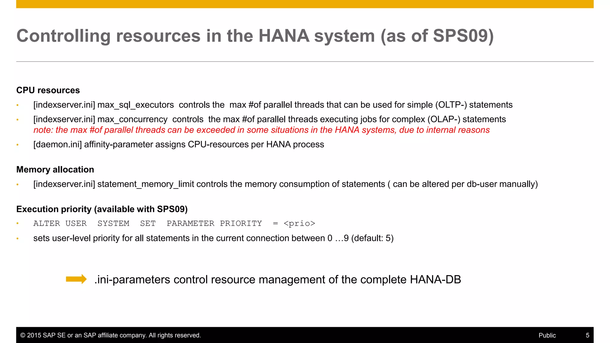 © 2015 SAP SE or an SAP affiliate company. All rights reserved. 5Public
Controlling resources in the HANA system (as of SPS09)
CPU resources
• [indexserver.ini] max_sql_executors controls the max #of parallel threads that can be used for simple (OLTP-) statements
• [indexserver.ini] max_concurrency controls the max #of parallel threads executing jobs for complex (OLAP-) statements
note: the max #of parallel threads can be exceeded in some situations in the HANA systems, due to internal reasons
• [daemon.ini] affinity-parameter assigns CPU-resources per HANA process
Memory allocation
• [indexserver.ini] statement_memory_limit controls the memory consumption of statements ( can be altered per db-user manually)
Execution priority (available with SPS09)
• ALTER USER SYSTEM SET PARAMETER PRIORITY = <prio>
• sets user-level priority for all statements in the current connection between 0 …9 (default: 5)
.ini-parameters control resource management of the complete HANA-DB
 