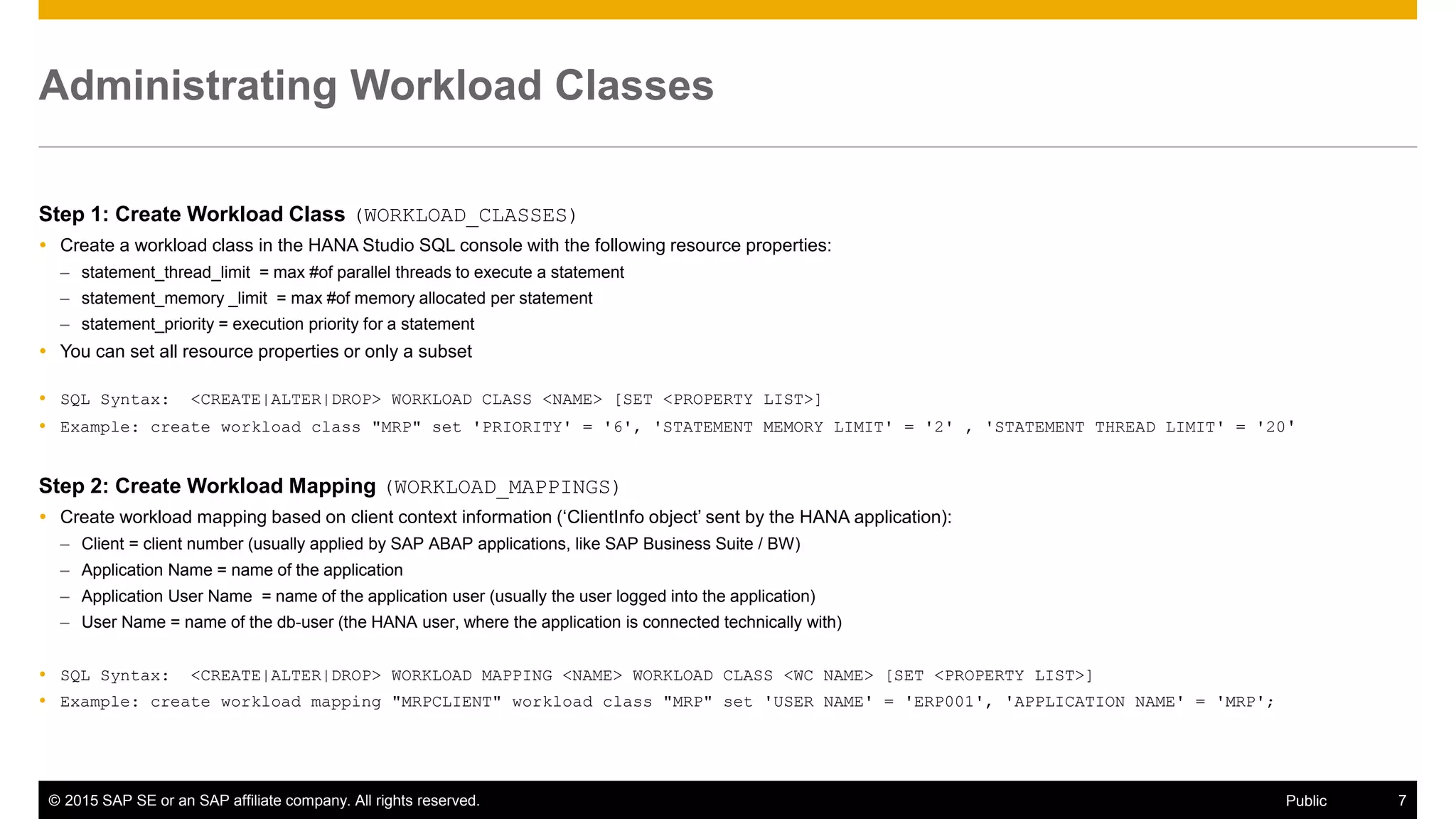© 2015 SAP SE or an SAP affiliate company. All rights reserved. 7Public
Administrating Workload Classes
Step 1: Create Workload Class (WORKLOAD_CLASSES)
 Create a workload class in the HANA Studio SQL console with the following resource properties:
– statement_thread_limit = max #of parallel threads to execute a statement
– statement_memory _limit = max #of memory allocated per statement
– statement_priority = execution priority for a statement
 You can set all resource properties or only a subset
 SQL Syntax: <CREATE|ALTER|DROP> WORKLOAD CLASS <NAME> [SET <PROPERTY LIST>]
 Example: create workload class "MRP" set 'PRIORITY' = '6', 'STATEMENT MEMORY LIMIT' = '2' , 'STATEMENT THREAD LIMIT' = '20'
Step 2: Create Workload Mapping (WORKLOAD_MAPPINGS)
 Create workload mapping based on client context information (‘ClientInfo object’ sent by the HANA application):
– Client = client number (usually applied by SAP ABAP applications, like SAP Business Suite / BW)
– Application Name = name of the application
– Application User Name = name of the application user (usually the user logged into the application)
– User Name = name of the db-user (the HANA user, where the application is connected technically with)
 SQL Syntax: <CREATE|ALTER|DROP> WORKLOAD MAPPING <NAME> WORKLOAD CLASS <WC NAME> [SET <PROPERTY LIST>]
 Example: create workload mapping "MRPCLIENT" workload class "MRP" set 'USER NAME' = 'ERP001', 'APPLICATION NAME' = 'MRP';
 
