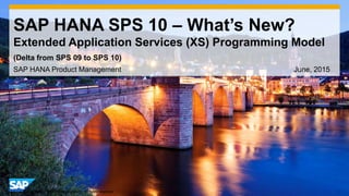 1© 2014 SAP AG or an SAP affiliate company. All rights reserved.
SAP HANA SPS 10 – What’s New?
Extended Application Services (XS) Programming Model
SAP HANA Product Management June, 2015
(Delta from SPS 09 to SPS 10)
 