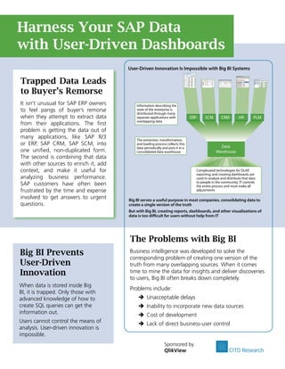 Harness Your SAP Data
with User-Driven Dashboards
                                       User-Driven Innovation Is Impossible with Big BI Systems

Trapped Data Leads
to Buyer’s Remorse
It isn’t unusual for SAP ERP owners        Information describing the
to feel pangs of buyer’s remorse           state of the enterprise is
                                           distributed through many
when they attempt to extract data          separate applications with           ERP    SCM        CRM         HR        PLM
                                           overlapping data
from their applications. The first
problem is getting the data out of
many applications, like SAP R/3            The extraction, transformation,
or ERP, SAP CRM, SAP SCM, into             and loading process collects this
                                                                                                 Data
                                           data periodically and puts it in a
one unified, non-duplicated form.          consolidated data warehouse                         Warehouse
The second is combining that data
with other sources to enrich it, add
context, and make it useful for                                                   Complicated technologies for OLAP,
                                                                                  reporting, and creating dashboards are
analyzing business performance.                                                   used to analyze and distribute that data
                                                                                  to people in the community. IT controls
SAP customers have often been                                                     the entire process and must make all
frustrated by the time and expense                                                adjustments

involved to get answers to urgent      Big BI serves a useful purpose in most companies, consolidating data to
questions.                             create a single version of the truth
                                       But with Big BI, creating reports, dashboards, and other visualizations of
                                       data is too di cult for users without help from IT




                                       The Problems with Big BI
Big BI Prevents                        Business intelligence was developed to solve the
                                       corresponding problem of creating one version of the
User-Driven                            truth from many overlapping sources. When it comes
Innovation                             time to mine the data for insights and deliver discoveries
                                       to users, Big BI often breaks down completely.
When data is stored inside Big
                                       Problems include:
BI, it is trapped. Only those with
advanced knowledge of how to                Î Unacceptable delays
create SQL queries can get the              Î Inability to incorporate new data sources
information out.                            Î Cost of development
Users cannot control the means of           Î Lack of direct business-user control
analysis. User-driven innovation is
impossible.
                                                              Sponsored by
                                                              QlikView                                  CITO Research
 