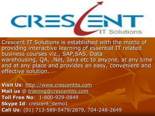 Crescent IT Solutions is established with the motto of
providing interactive learning of essential IT related
business courses viz., SAP,SAS, Data
warehousing, QA, .Net, Java etc to anyone, at any time
and at any place and provides an easy, convenient and
effective solution.

Visit Us: http://www.crescentits.com
Mail us @ training@crescentits.com
Toll Free No: 1-800-929-0849
Skype Id: crescent_demo1
Call Us: (01) 713-589-5479/2879, 704-248-2649
 