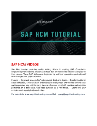 SAP HCM VIDEOS
Sap Hcm training providing quality training videos to aspiring SAP Consultants
empowering them with the answers and tools that are needed to enhance and grow in
their careers. These SAP Videos are developed by real time corporate expert with real
time examples and project scenario.
Feature: -- Covers all areas in SAP with required depth and details, -- Excellent guide for
Sap Certification, --You can learn and understand every major SAP module with the easy
and inexpensive way, --Understand the role of various core SAP modules and activities
performed on a daily basis. Sap video duration 20 to 100 Hours. -- Learn how SAP
modules are integrated with each other.
For more info: www.sapvideotraining.com or Mail : query@sapvideotraining.com
 