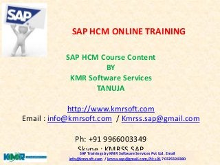 SAP HCM Course Content
BY
KMR Software Services
TANUJA
http://www.kmrsoft.com
Email : info@kmrsoft.com / Kmrss.sap@gmail.com
Ph: +91 9966003349
Skype : KMRSS.SAPSAP Trainings by KMR Software Services Pvt Ltd. Email
info@kmrsoft.com / kmrss.sap@gmail.com,PH:+91 70325598380
SAP HCM ONLINE TRAINING
 