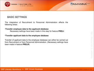 BASIC SETTINGS

The integration of Recruitment to Personnel Administration affects the
following areas:

•Transfer employee data to the applicant database
      Necessary settings have been made in this step for feature PRELI.

•Transfer applicant data to the employee database

Transfer of applicant data to the employee database can either be carried out
from Recruitment or from Personnel Administration. (Necessary settings have
been made in feature PRELR)
 