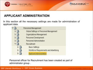 APPLICANT ADMINISTRATION
In this section all the necessary settings are made for administration of
applicant data.




     Personnel officer for Recruitment has been created as part of
     administrator group .
 
