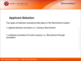 Applicant Selection
Two types of selection procedure take place in the Recruitment system:

• a global selection procedure i.e. Campus Recruitment


• a selection procedure for each vacancy i.e. Recruitment through
consultant
 