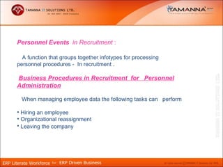 Personnel Events in Recruitment :

  A function that groups together infotypes for processing
personnel procedures - In recruitment .

Business Procedures in Recruitment for Personnel
Administration

 When managing employee data the following tasks can perform

• Hiring an employee
• Organizational reassignment
• Leaving the company
 