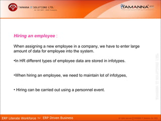 Hiring an employee :

When assigning a new employee in a company, we have to enter large
amount of data for employee into the system.

•In HR different types of employee data are stored in infotypes.


•When hiring an employee, we need to maintain lot of infotypes,


• Hiring can be carried out using a personnel event.
 