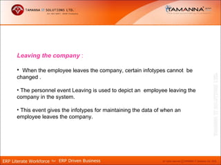 Leaving the company :

• When the employee leaves the company, certain infotypes cannot be
changed .

• The personnel event Leaving is used to depict an employee leaving the
company in the system.

• This event gives the infotypes for maintaining the data of when an
employee leaves the company.
 
