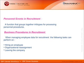 Personnel Events in Recruitment :

 A function that groups together infotypes for processing
personnel procedures.

Business Procedures in Recruitment

  When managing employee data for recruitment the following tasks can
perform on :

• Hiring an employee
• Organizational reassignment
• Leaving the company
 