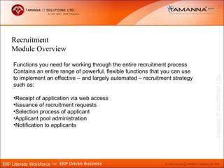 Recruitment
Module Overview

Functions you need for working through the entire recruitment process
Contains an entire range of powerful, flexible functions that you can use
to implement an effective – and largely automated – recruitment strategy
such as:

•Receipt of application via web access
•Issuance of recruitment requests
•Selection process of applicant
•Applicant pool administration
•Notification to applicants
 