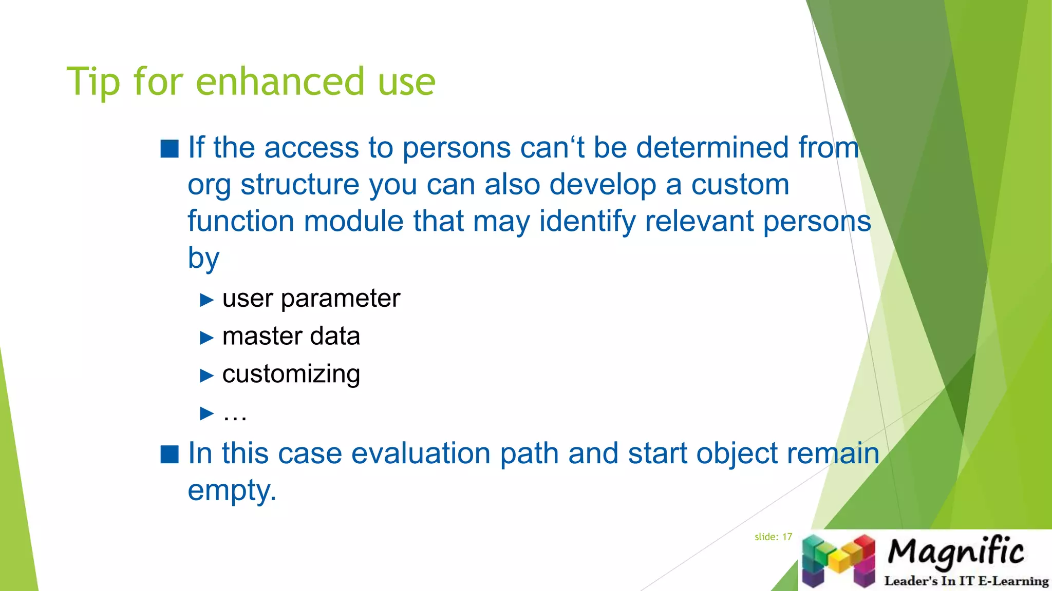 Tip for enhanced use
slide: 17
■ If the access to persons can‘t be determined from
org structure you can also develop a custom
function module that may identify relevant persons
by
► user parameter
► master data
► customizing
► …
■ In this case evaluation path and start object remain
empty.
 
