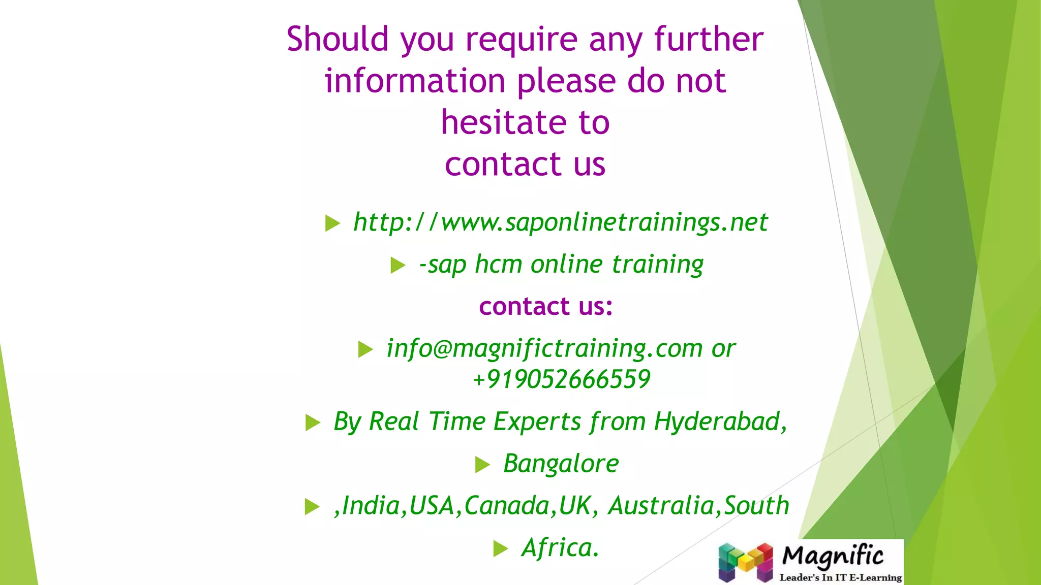 Should you require any further
information please do not
hesitate to
contact us
 http://www.saponlinetrainings.net
 -sap hcm online training
contact us:
 info@magnifictraining.com or
+919052666559
 By Real Time Experts from Hyderabad,
 Bangalore
 ,India,USA,Canada,UK, Australia,South
 Africa.
 