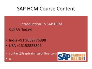 SAP HCM Course Content
Introduction To SAP HCM
Call Us Today!
• India +91 9052775398
• USA +13152825809
• contact@saptrainingsonline.com
• o
 