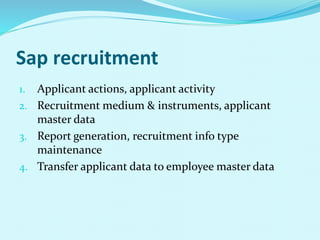 Sap recruitment
1. Applicant actions, applicant activity
2. Recruitment medium & instruments, applicant
master data
3. Report generation, recruitment info type
maintenance
4. Transfer applicant data to employee master data
 