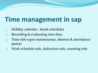 Time management in sap
1. Holiday calendar , break schedules
2. Recording & evaluating time data
3. Time info types maintenance, absence & attendance
quotas
4. Work schedule rule, deduction rule, counting rule
 