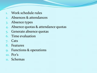 1. Work schedule rules
2. Absences & attendances
3. Absence types
4. Absence quotas & attendance quotas
5. Generate absence quotas
6. Time evaluation
7. Cats
8. Features
9. Functions & operations
10. Pcr’s
11. Schemas
 