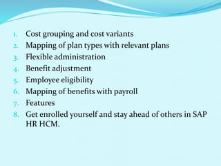 1. Cost grouping and cost variants
2. Mapping of plan types with relevant plans
3. Flexible administration
4. Benefit adjustment
5. Employee eligibility
6. Mapping of benefits with payroll
7. Features
8. Get enrolled yourself and stay ahead of others in SAP
HR HCM.
 