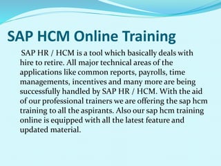 SAP HCM Online Training
SAP HR / HCM is a tool which basically deals with
hire to retire. All major technical areas of the
applications like common reports, payrolls, time
managements, incentives and many more are being
successfully handled by SAP HR / HCM. With the aid
of our professional trainers we are offering the sap hcm
training to all the aspirants. Also our sap hcm training
online is equipped with all the latest feature and
updated material.
 