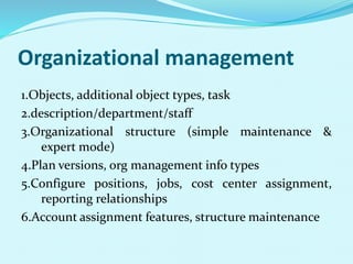 Organizational management
1.Objects, additional object types, task
2.description/department/staff
3.Organizational structure (simple maintenance &
expert mode)
4.Plan versions, org management info types
5.Configure positions, jobs, cost center assignment,
reporting relationships
6.Account assignment features, structure maintenance
 