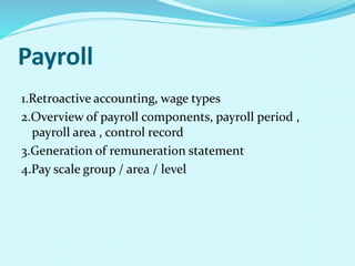 Payroll
1.Retroactive accounting, wage types
2.Overview of payroll components, payroll period ,
payroll area , control record
3.Generation of remuneration statement
4.Pay scale group / area / level
 