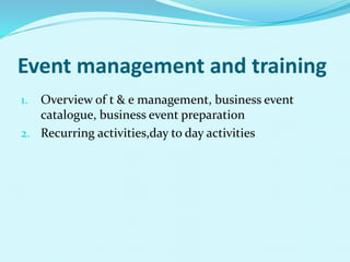 Event management and training
1. Overview of t & e management, business event
catalogue, business event preparation
2. Recurring activities,day to day activities
 