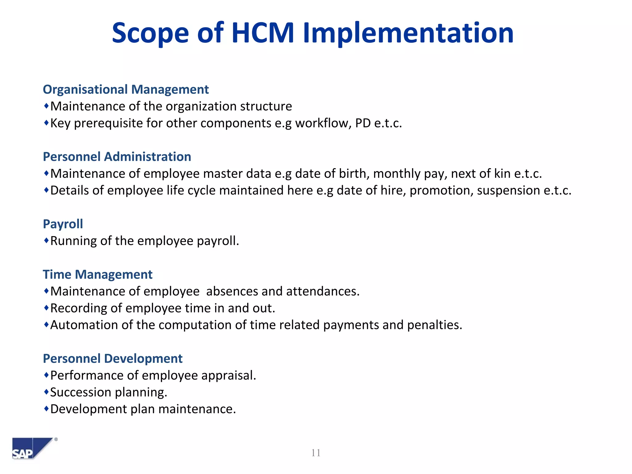 Scope of HCM Implementation
11
Organisational Management
♦Maintenance of the organization structure
♦Key prerequisite for other components e.g workflow, PD e.t.c.
Personnel Administration
♦Maintenance of employee master data e.g date of birth, monthly pay, next of kin e.t.c.
♦Details of employee life cycle maintained here e.g date of hire, promotion, suspension e.t.c.
Payroll
♦Running of the employee payroll.
Time Management
♦Maintenance of employee absences and attendances.
♦Recording of employee time in and out.
♦Automation of the computation of time related payments and penalties.
Personnel Development
♦Performance of employee appraisal.
♦Succession planning.
♦Development plan maintenance.
 