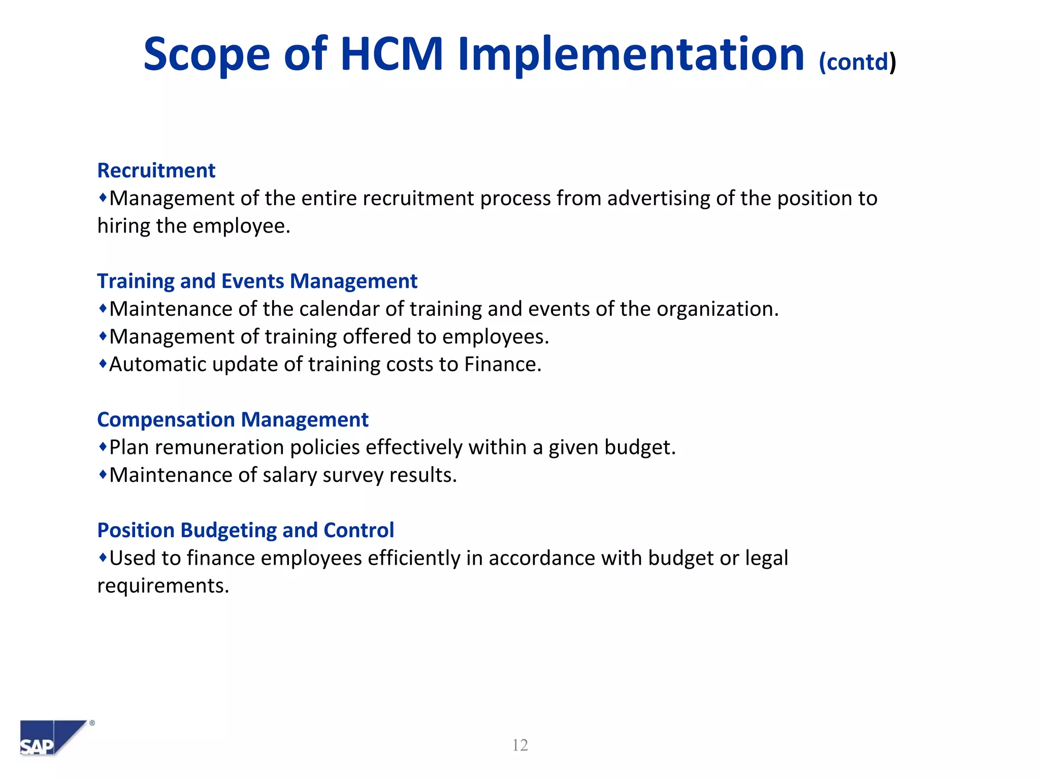 Scope of HCM Implementation (contd)
12
Recruitment
♦Management of the entire recruitment process from advertising of the position to
hiring the employee.
Training and Events Management
♦Maintenance of the calendar of training and events of the organization.
♦Management of training offered to employees.
♦Automatic update of training costs to Finance.
Compensation Management
♦Plan remuneration policies effectively within a given budget.
♦Maintenance of salary survey results.
Position Budgeting and Control
♦Used to finance employees efficiently in accordance with budget or legal
requirements.
 