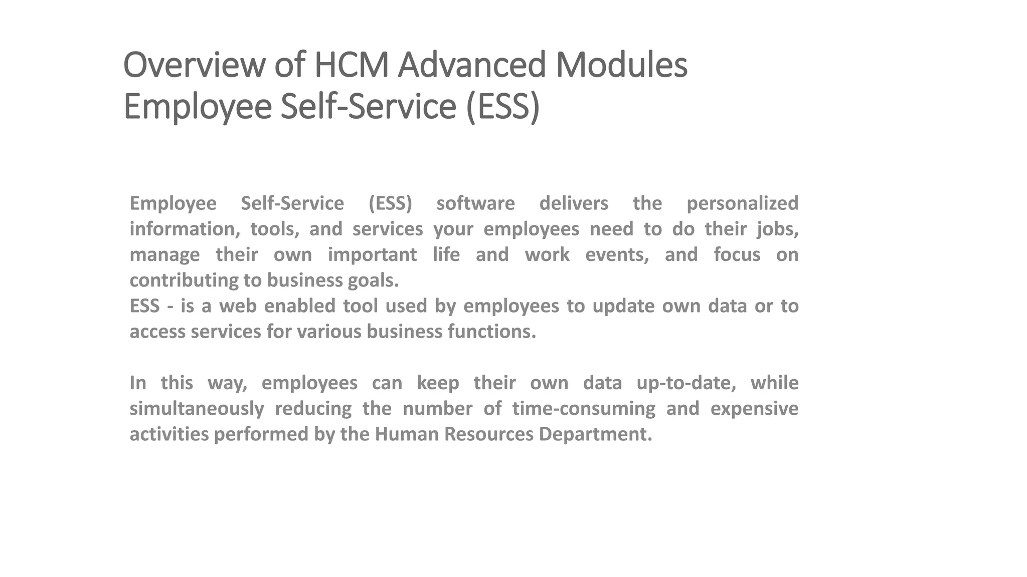 Overview of HCM Advanced Modules
Employee Self-Service (ESS)
Employee Self-Service (ESS) software delivers the personalized
information, tools, and services your employees need to do their jobs,
manage their own important life and work events, and focus on
contributing to business goals.
ESS - is a web enabled tool used by employees to update own data or to
access services for various business functions.
In this way, employees can keep their own data up-to-date, while
simultaneously reducing the number of time-consuming and expensive
activities performed by the Human Resources Department.
 