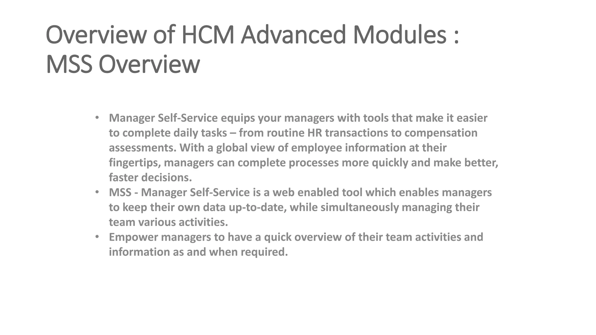 Overview of HCM Advanced Modules :
MSS Overview
• Manager Self-Service equips your managers with tools that make it easier
to complete daily tasks – from routine HR transactions to compensation
assessments. With a global view of employee information at their
fingertips, managers can complete processes more quickly and make better,
faster decisions.
• MSS - Manager Self-Service is a web enabled tool which enables managers
to keep their own data up-to-date, while simultaneously managing their
team various activities.
• Empower managers to have a quick overview of their team activities and
information as and when required.
 