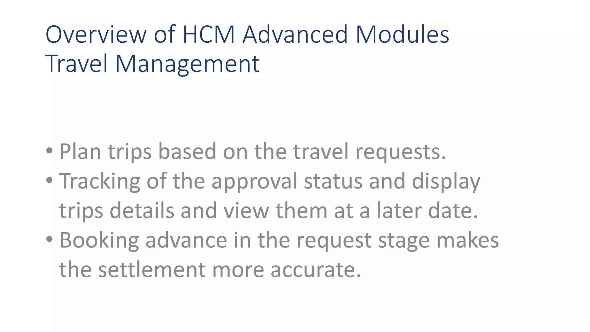 Overview of HCM Advanced Modules
Travel Management
• Plan trips based on the travel requests.
• Tracking of the approval status and display
trips details and view them at a later date.
• Booking advance in the request stage makes
the settlement more accurate.
 