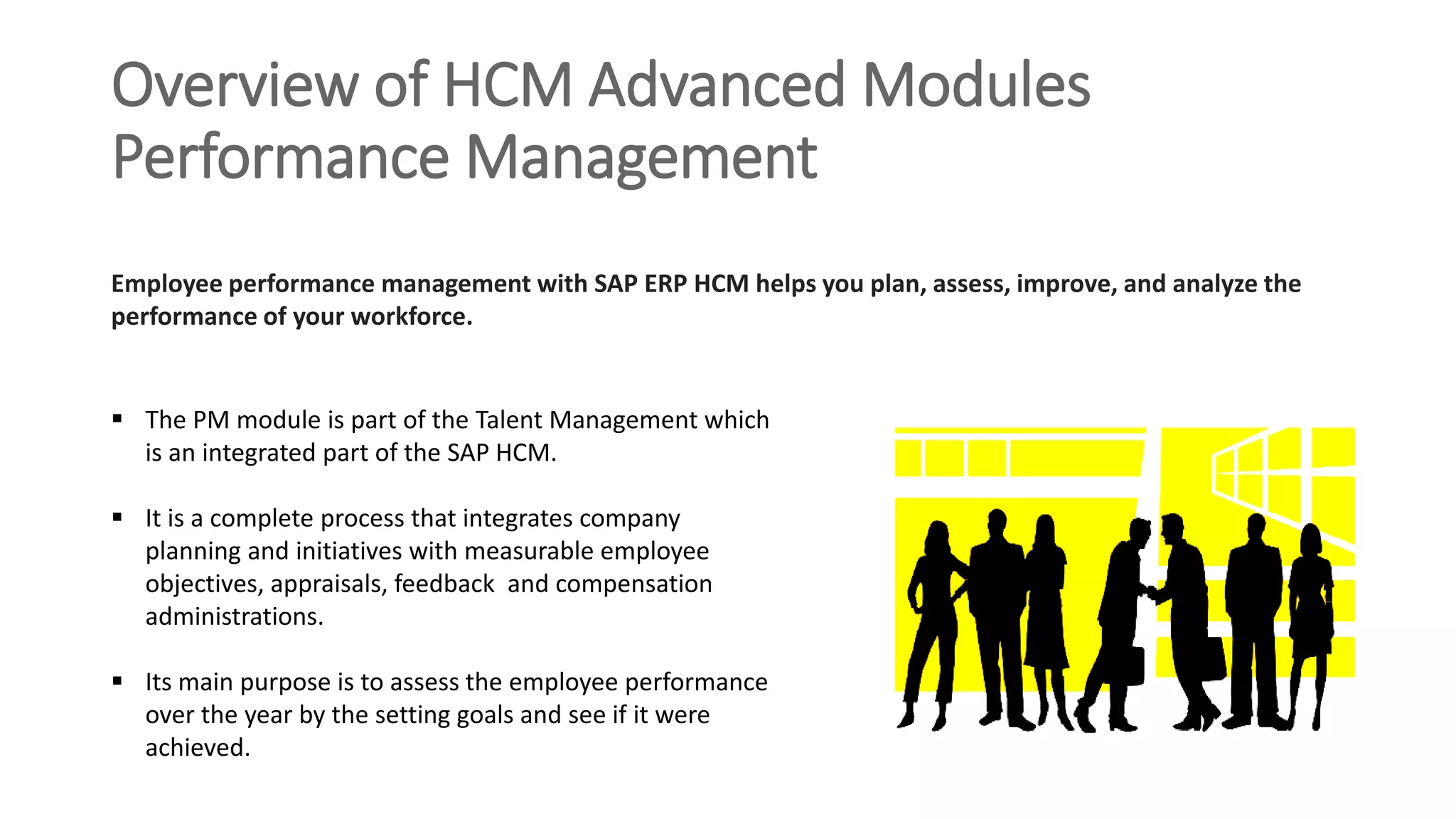 Overview of HCM Advanced Modules
Performance Management
 The PM module is part of the Talent Management which
is an integrated part of the SAP HCM.
 It is a complete process that integrates company
planning and initiatives with measurable employee
objectives, appraisals, feedback and compensation
administrations.
 Its main purpose is to assess the employee performance
over the year by the setting goals and see if it were
achieved.
Employee performance management with SAP ERP HCM helps you plan, assess, improve, and analyze the
performance of your workforce.
 