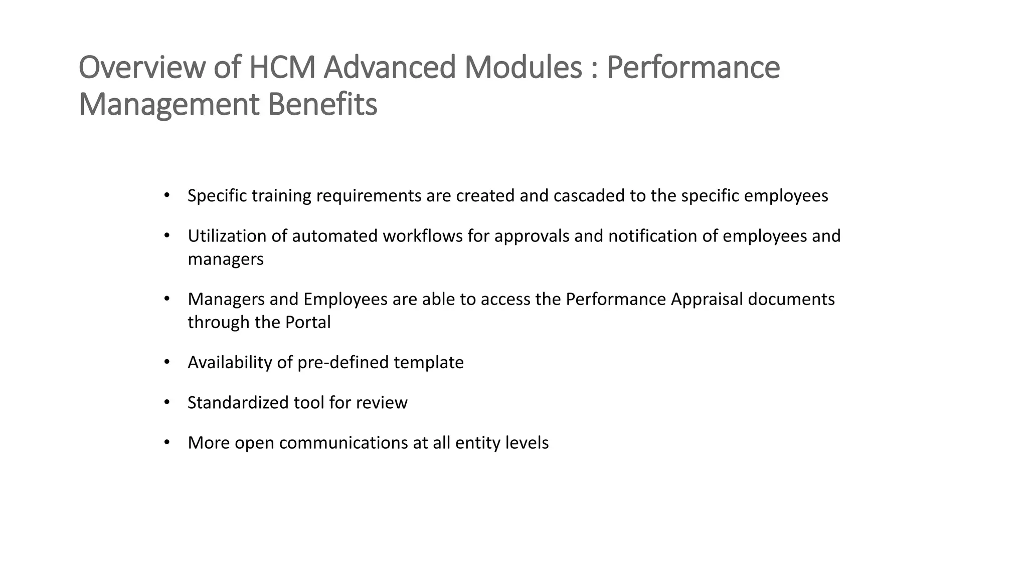 Overview of HCM Advanced Modules : Performance
Management Benefits
• Specific training requirements are created and cascaded to the specific employees
• Utilization of automated workflows for approvals and notification of employees and
managers
• Managers and Employees are able to access the Performance Appraisal documents
through the Portal
• Availability of pre-defined template
• Standardized tool for review
• More open communications at all entity levels
 