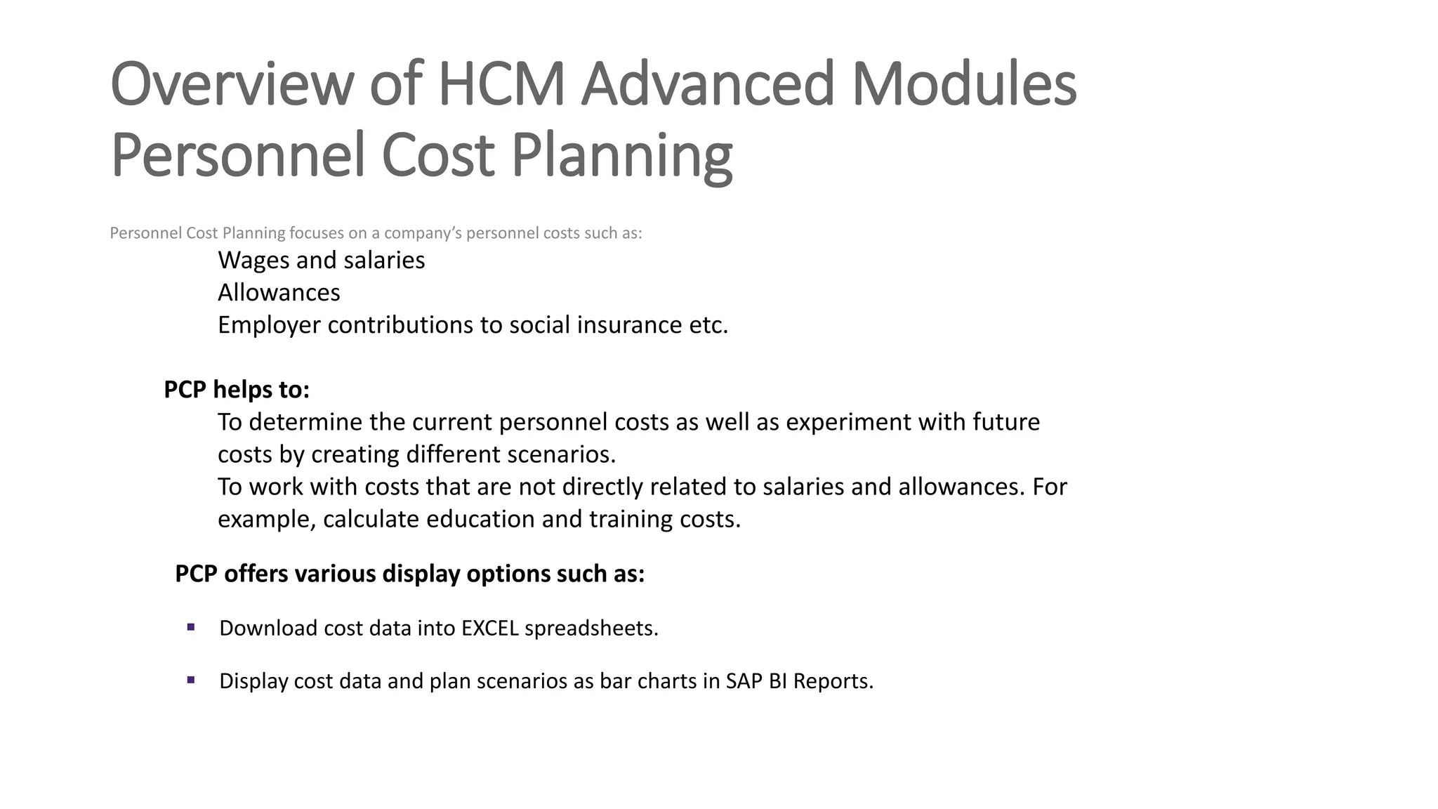 Overview of HCM Advanced Modules
Personnel Cost Planning
Personnel Cost Planning focuses on a company’s personnel costs such as:
Wages and salaries
Allowances
Employer contributions to social insurance etc.
PCP helps to:
To determine the current personnel costs as well as experiment with future
costs by creating different scenarios.
To work with costs that are not directly related to salaries and allowances. For
example, calculate education and training costs.
PCP offers various display options such as:
 Download cost data into EXCEL spreadsheets.
 Display cost data and plan scenarios as bar charts in SAP BI Reports.
 