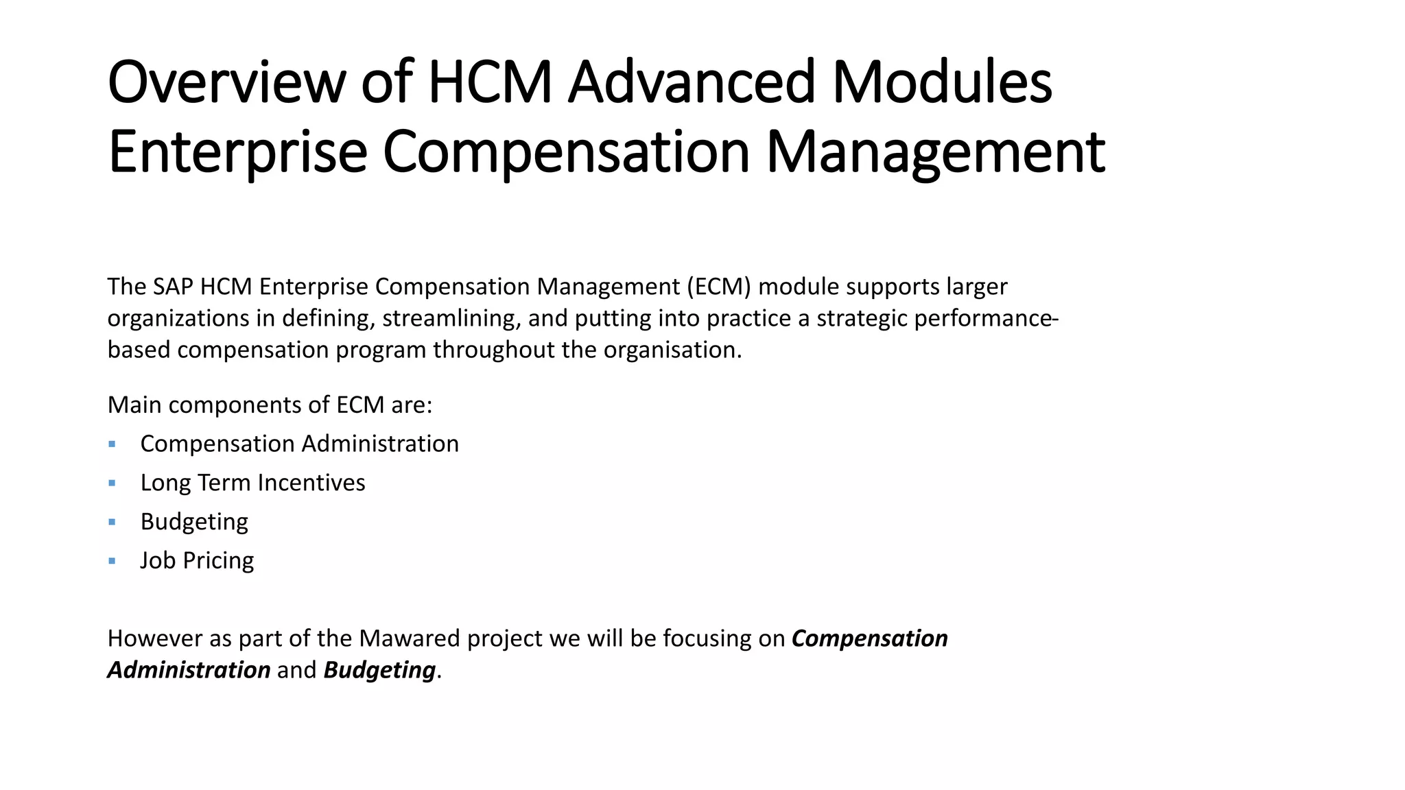 Overview of HCM Advanced Modules
Enterprise Compensation Management
The SAP HCM Enterprise Compensation Management (ECM) module supports larger
organizations in defining, streamlining, and putting into practice a strategic performance-
based compensation program throughout the organisation.
Main components of ECM are:
 Compensation Administration
 Long Term Incentives
 Budgeting
 Job Pricing
However as part of the Mawared project we will be focusing on Compensation
Administration and Budgeting.
 