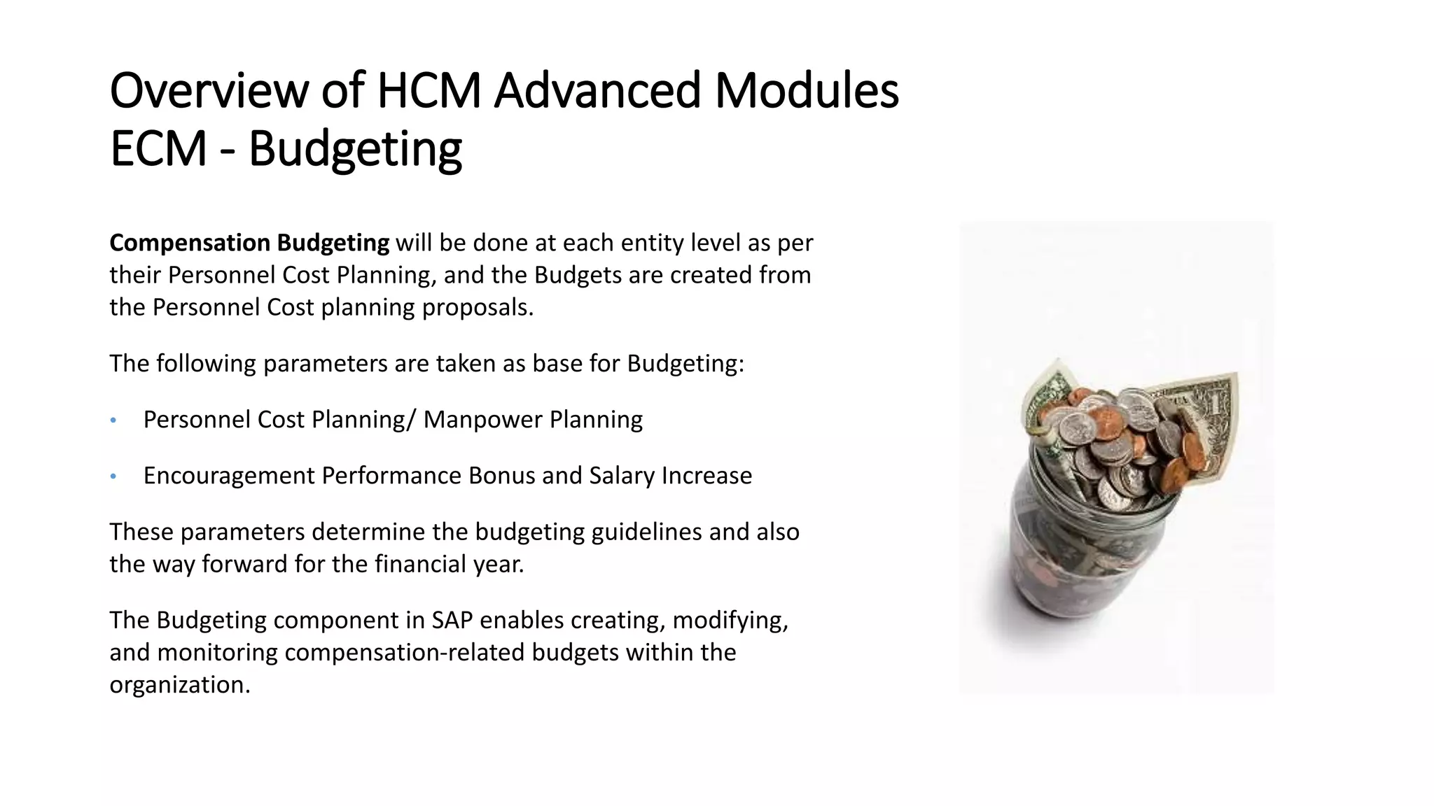 Overview of HCM Advanced Modules
ECM - Budgeting
Compensation Budgeting will be done at each entity level as per
their Personnel Cost Planning, and the Budgets are created from
the Personnel Cost planning proposals.
The following parameters are taken as base for Budgeting:
• Personnel Cost Planning/ Manpower Planning
• Encouragement Performance Bonus and Salary Increase
These parameters determine the budgeting guidelines and also
the way forward for the financial year.
The Budgeting component in SAP enables creating, modifying,
and monitoring compensation-related budgets within the
organization.
 