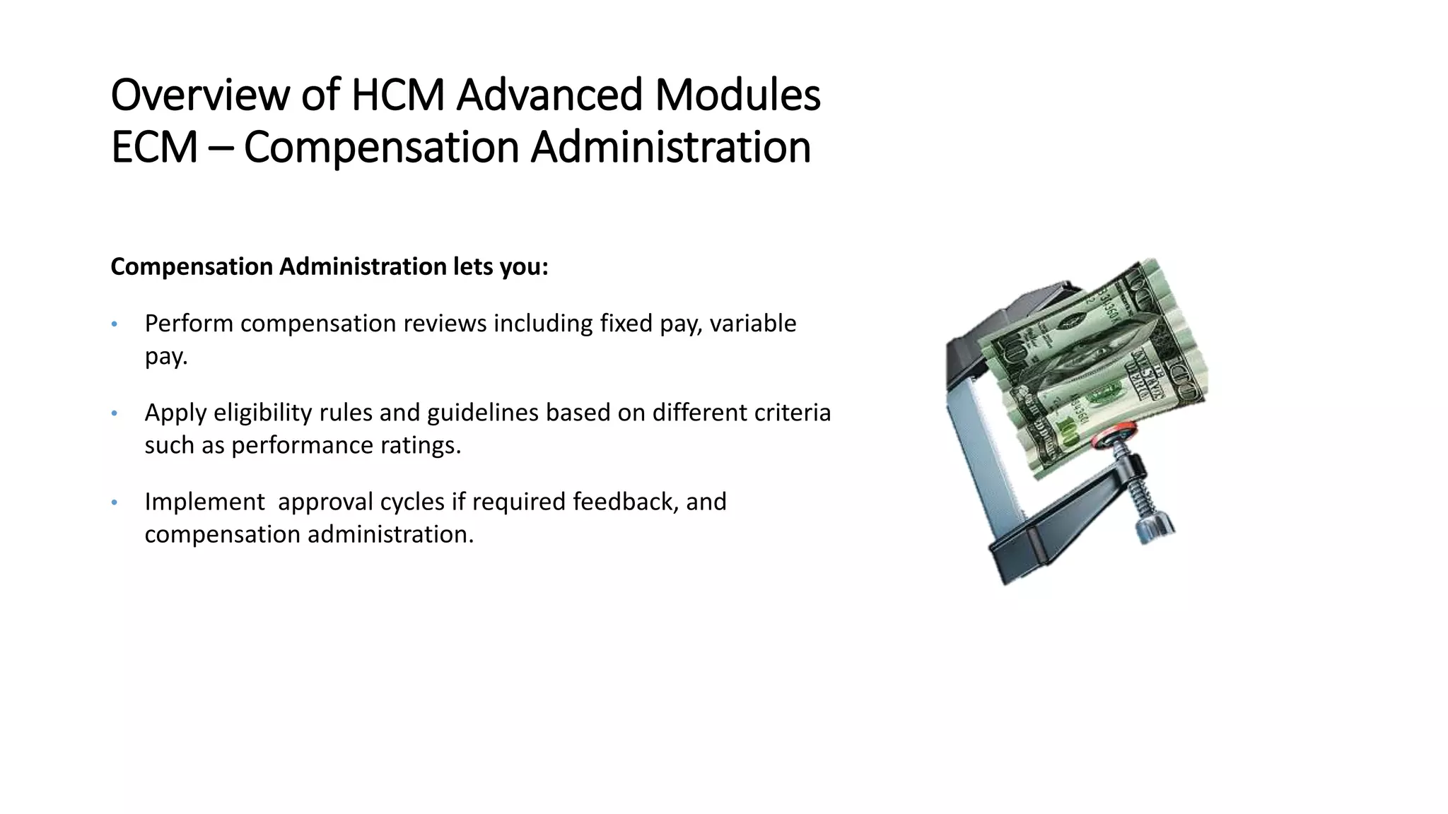 Overview of HCM Advanced Modules
ECM – Compensation Administration
Compensation Administration lets you:
• Perform compensation reviews including fixed pay, variable
pay.
• Apply eligibility rules and guidelines based on different criteria
such as performance ratings.
• Implement approval cycles if required feedback, and
compensation administration.
 