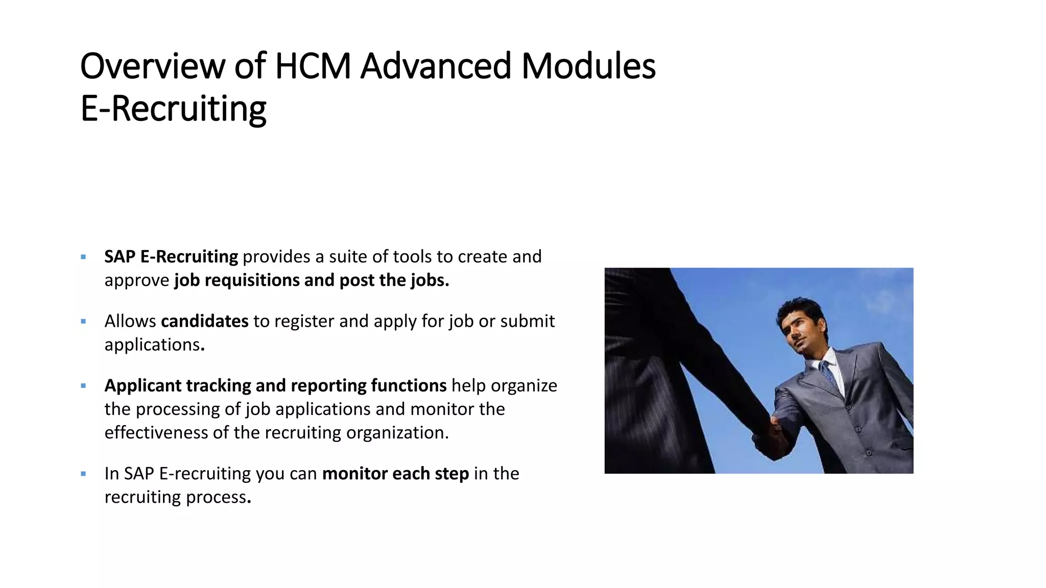 Overview of HCM Advanced Modules
E-Recruiting
 SAP E-Recruiting provides a suite of tools to create and
approve job requisitions and post the jobs.
 Allows candidates to register and apply for job or submit
applications.
 Applicant tracking and reporting functions help organize
the processing of job applications and monitor the
effectiveness of the recruiting organization.
 In SAP E-recruiting you can monitor each step in the
recruiting process.
 