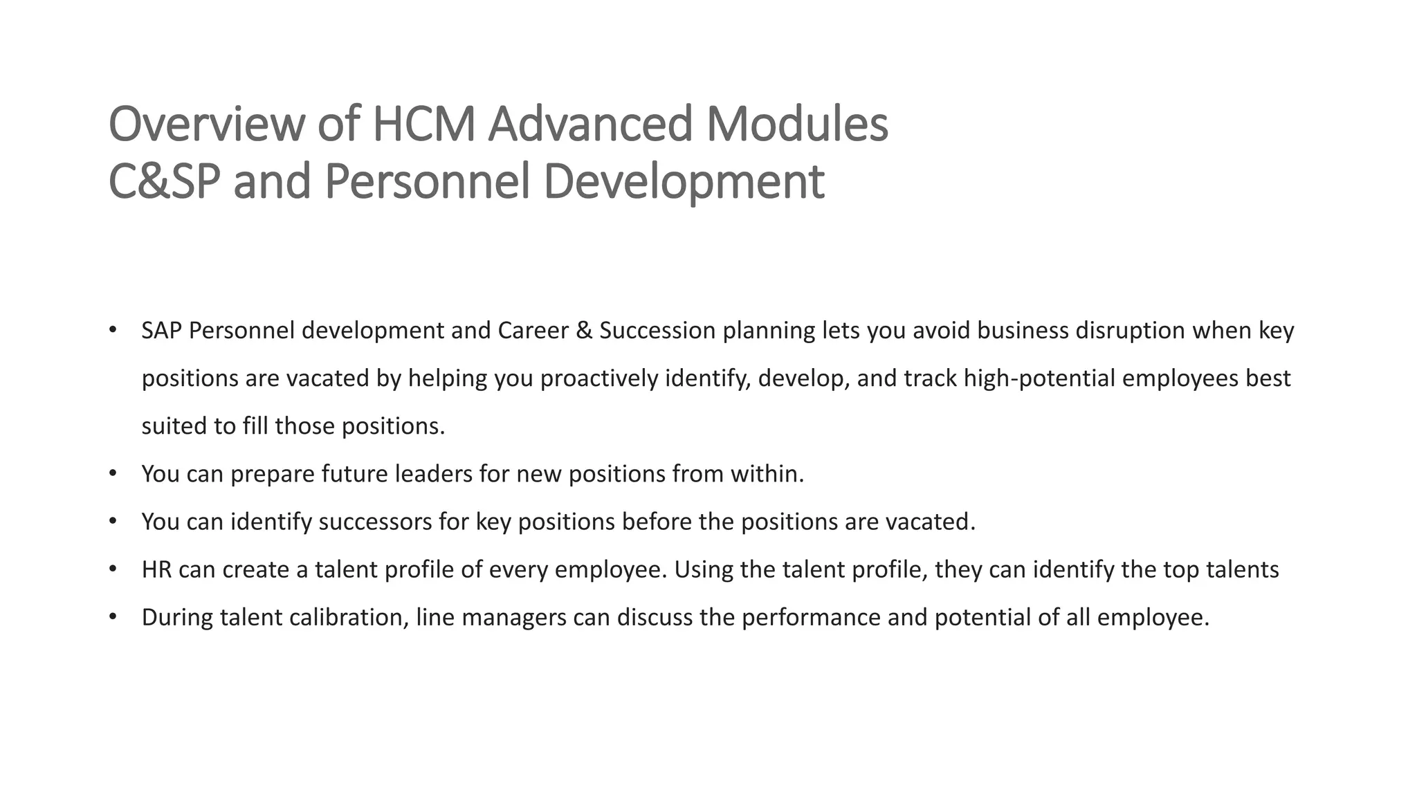 Overview of HCM Advanced Modules
C&SP and Personnel Development
• SAP Personnel development and Career & Succession planning lets you avoid business disruption when key
positions are vacated by helping you proactively identify, develop, and track high-potential employees best
suited to fill those positions.
• You can prepare future leaders for new positions from within.
• You can identify successors for key positions before the positions are vacated.
• HR can create a talent profile of every employee. Using the talent profile, they can identify the top talents
• During talent calibration, line managers can discuss the performance and potential of all employee.
 