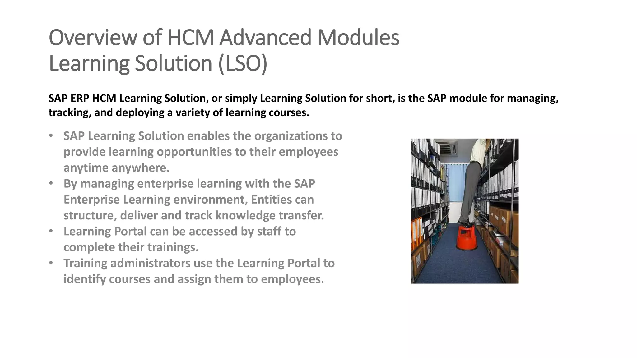 Overview of HCM Advanced Modules
Learning Solution (LSO)
• SAP Learning Solution enables the organizations to
provide learning opportunities to their employees
anytime anywhere.
• By managing enterprise learning with the SAP
Enterprise Learning environment, Entities can
structure, deliver and track knowledge transfer.
• Learning Portal can be accessed by staff to
complete their trainings.
• Training administrators use the Learning Portal to
identify courses and assign them to employees.
SAP ERP HCM Learning Solution, or simply Learning Solution for short, is the SAP module for managing,
tracking, and deploying a variety of learning courses.
 