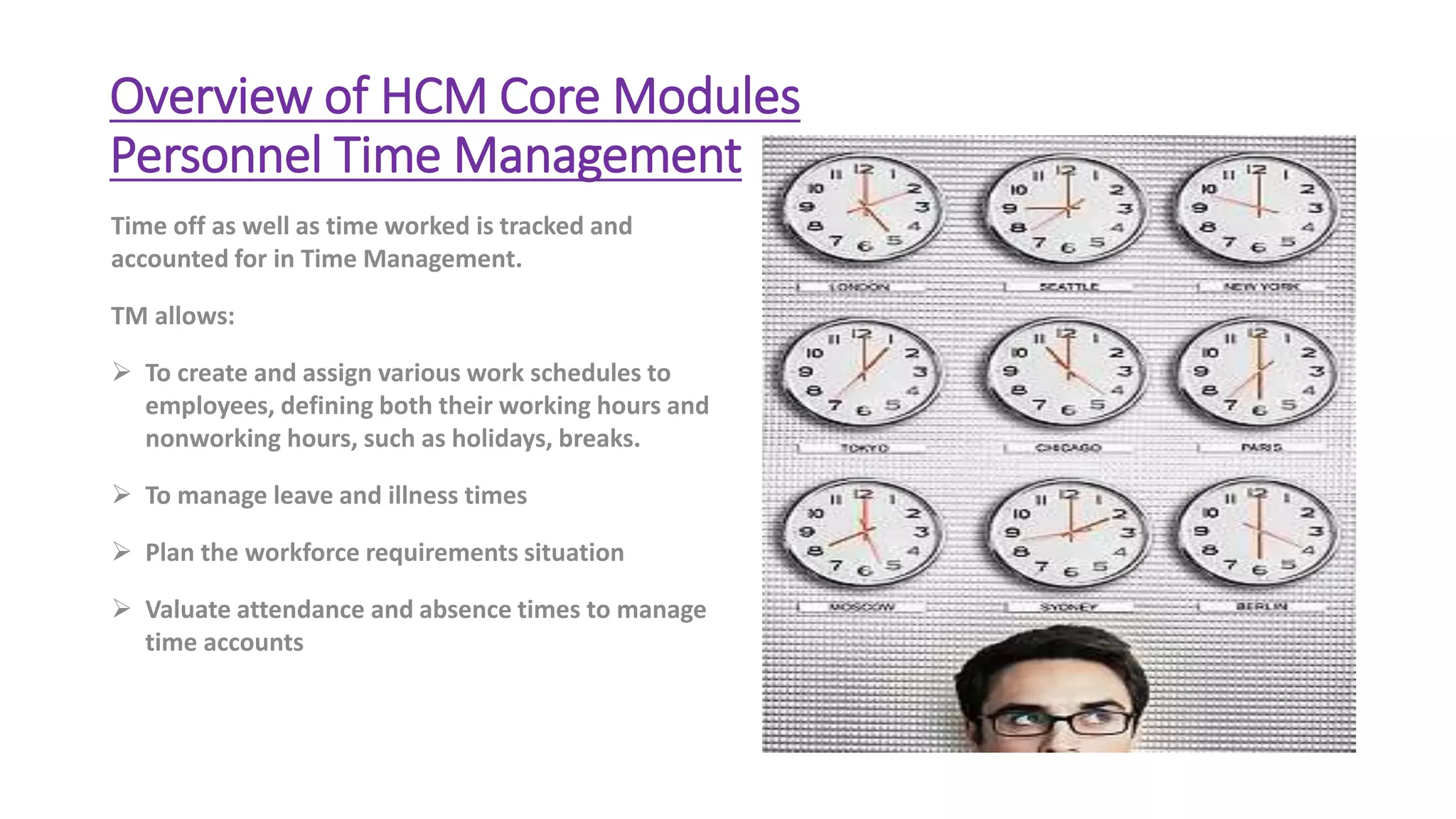 Overview of HCM Core Modules
Personnel Time Management
Time off as well as time worked is tracked and
accounted for in Time Management.
TM allows:
 To create and assign various work schedules to
employees, defining both their working hours and
nonworking hours, such as holidays, breaks.
 To manage leave and illness times
 Plan the workforce requirements situation
 Valuate attendance and absence times to manage
time accounts
 
